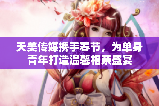 天美传媒携手春节，为单身青年打造温馨相亲盛宴