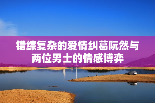 错综复杂的爱情纠葛阮然与两位男士的情感博弈