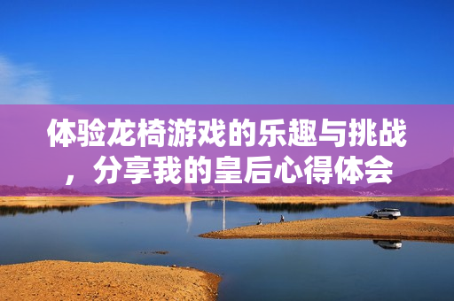 体验龙椅游戏的乐趣与挑战，分享我的皇后心得体会