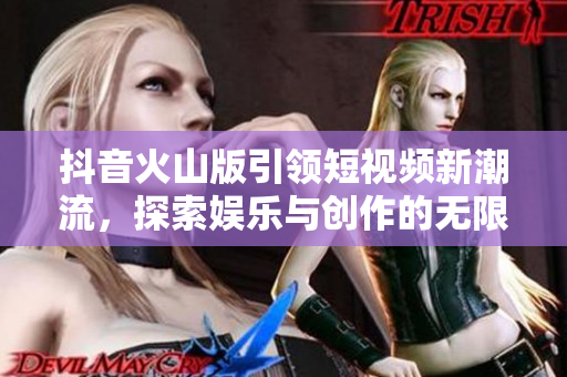 抖音火山版引领短视频新潮流，探索娱乐与创作的无限可能