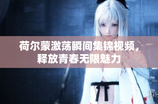 荷尔蒙激荡瞬间集锦视频，释放青春无限魅力
