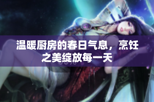 温暖厨房的春日气息，烹饪之美绽放每一天