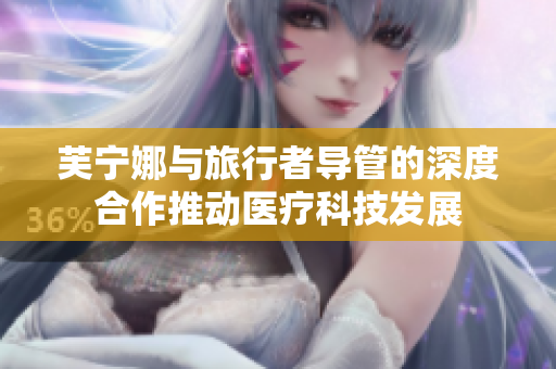 芙宁娜与旅行者导管的深度合作推动医疗科技发展