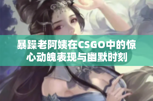 暴躁老阿姨在CSGO中的惊心动魄表现与幽默时刻