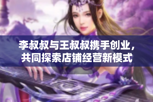 李叔叔与王叔叔携手创业，共同探索店铺经营新模式