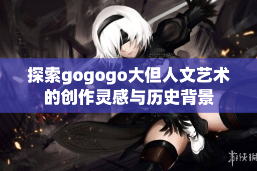 探索gogogo大但人文艺术的创作灵感与历史背景