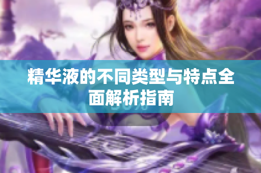 精华液的不同类型与特点全面解析指南