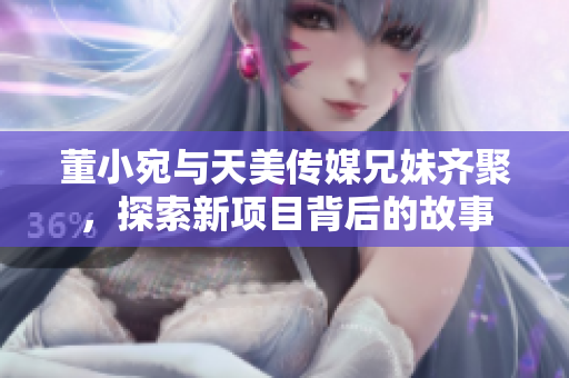 董小宛与天美传媒兄妹齐聚，探索新项目背后的故事