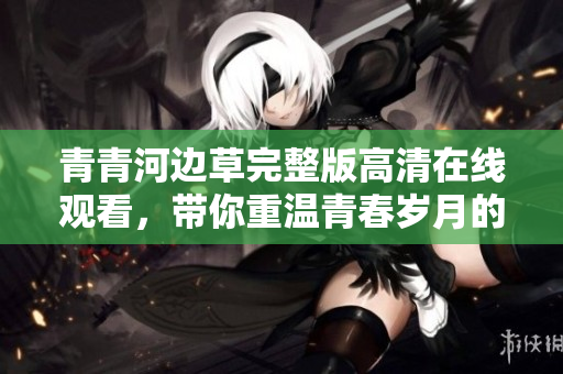 青青河边草完整版高清在线观看，带你重温青春岁月的美好回忆
