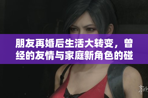 朋友再婚后生活大转变，曾经的友情与家庭新角色的碰撞