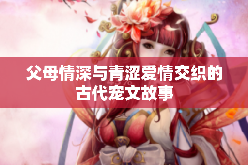 父母情深与青涩爱情交织的古代宠文故事