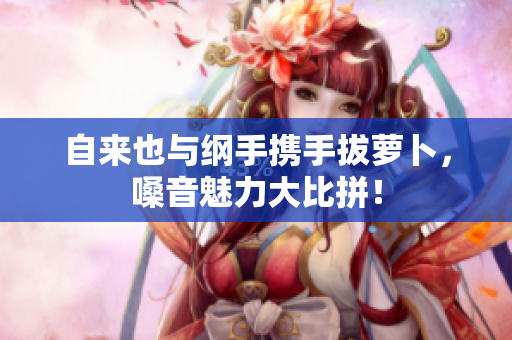 自来也与纲手携手拔萝卜，嗓音魅力大比拼！