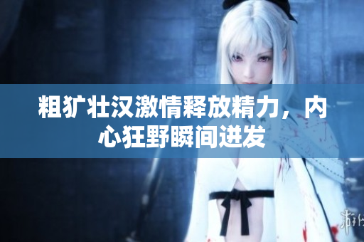 粗犷壮汉激情释放精力，内心狂野瞬间迸发