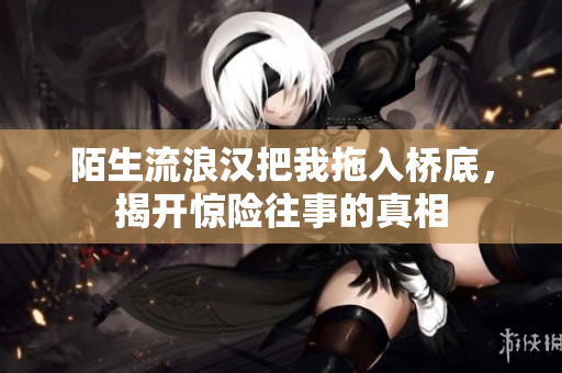 陌生流浪汉把我拖入桥底，揭开惊险往事的真相