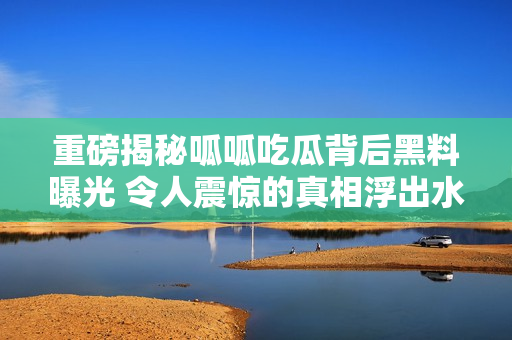 重磅揭秘呱呱吃瓜背后黑料曝光 令人震惊的真相浮出水面