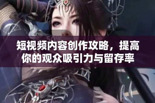 短视频内容创作攻略，提高你的观众吸引力与留存率