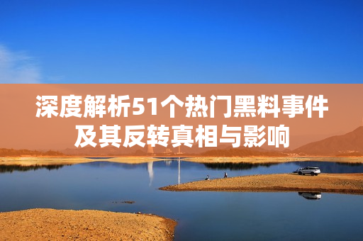 深度解析51个热门黑料事件及其反转真相与影响
