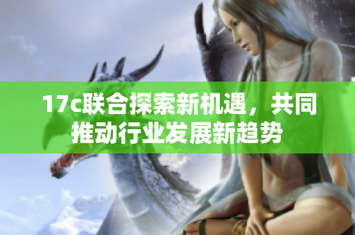 17c联合探索新机遇，共同推动行业发展新趋势