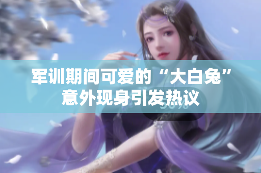 军训期间可爱的“大白兔”意外现身引发热议