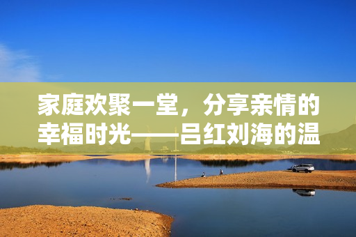 家庭欢聚一堂，分享亲情的幸福时光——吕红刘海的温馨故事