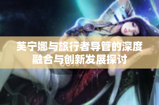 芙宁娜与旅行者导管的深度融合与创新发展探讨