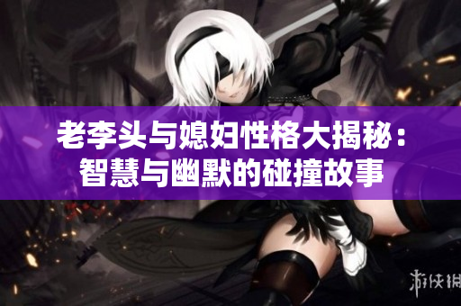 老李头与媳妇性格大揭秘：智慧与幽默的碰撞故事