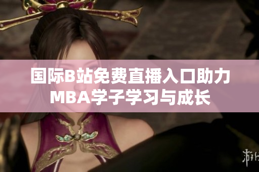 国际B站免费直播入口助力MBA学子学习与成长