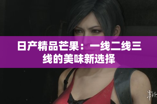 日产精品芒果：一线二线三线的美味新选择