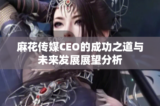麻花传媒CEO的成功之道与未来发展展望分析