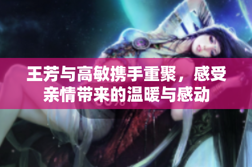 王芳与高敏携手重聚，感受亲情带来的温暖与感动
