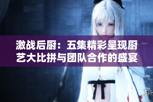 激战后厨：五集精彩呈现厨艺大比拼与团队合作的盛宴