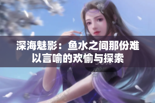 深海魅影：鱼水之间那份难以言喻的欢愉与探索