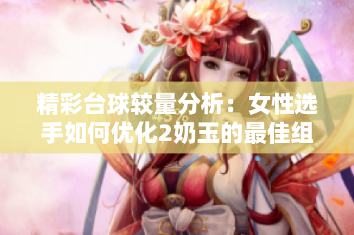 精彩台球较量分析：女性选手如何优化2奶玉的最佳组合策略