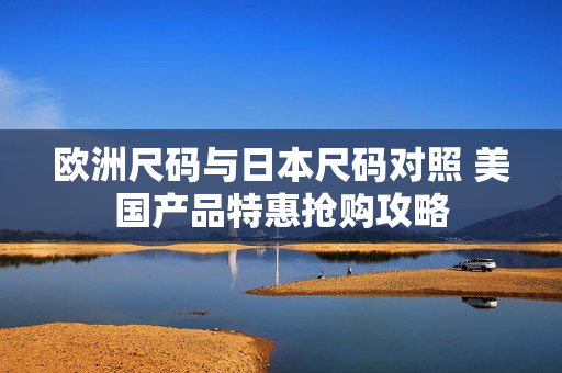 欧洲尺码与日本尺码对照 美国产品特惠抢购攻略