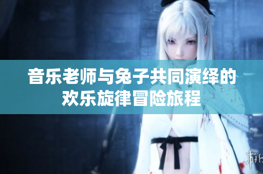 音乐老师与兔子共同演绎的欢乐旋律冒险旅程