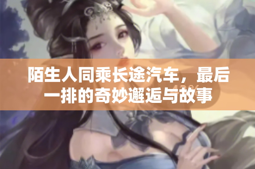陌生人同乘长途汽车，最后一排的奇妙邂逅与故事