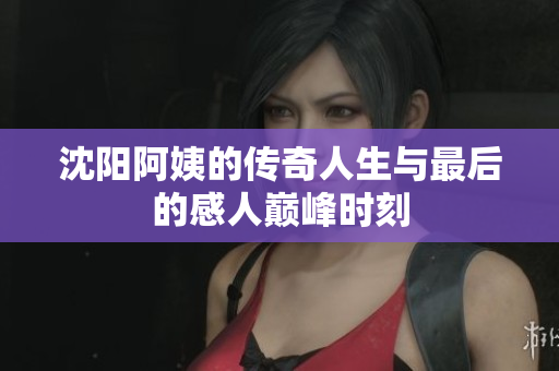 沈阳阿姨的传奇人生与最后的感人巅峰时刻