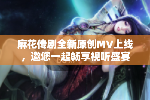 麻花传剧全新原创MV上线，邀您一起畅享视听盛宴