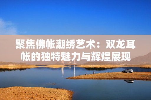 聚焦佛帐潮绣艺术：双龙耳帐的独特魅力与辉煌展现