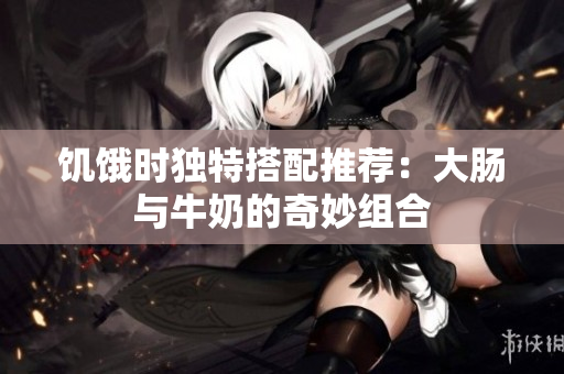 饥饿时独特搭配推荐：大肠与牛奶的奇妙组合