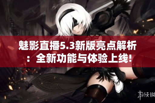 魅影直播5.3新版亮点解析：全新功能与体验上线!