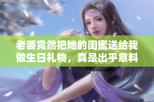 老婆竟然把她的闺蜜送给我做生日礼物，真是出乎意料！