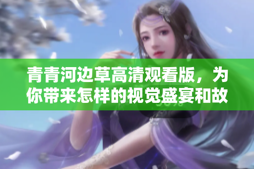 青青河边草高清观看版，为你带来怎样的视觉盛宴和故事体验