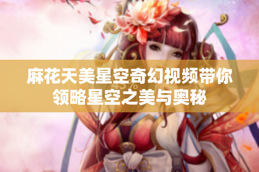 麻花天美星空奇幻视频带你领略星空之美与奥秘