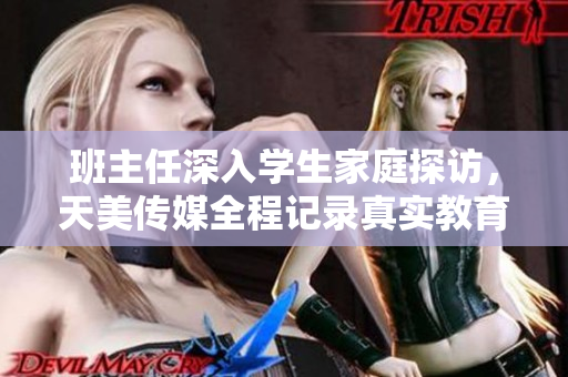 班主任深入学生家庭探访，天美传媒全程记录真实教育故事