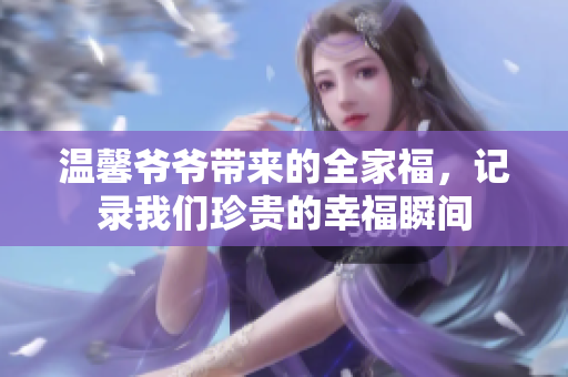 温馨爷爷带来的全家福，记录我们珍贵的幸福瞬间