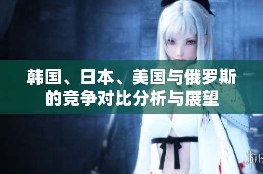 韩国、日本、美国与俄罗斯的竞争对比分析与展望