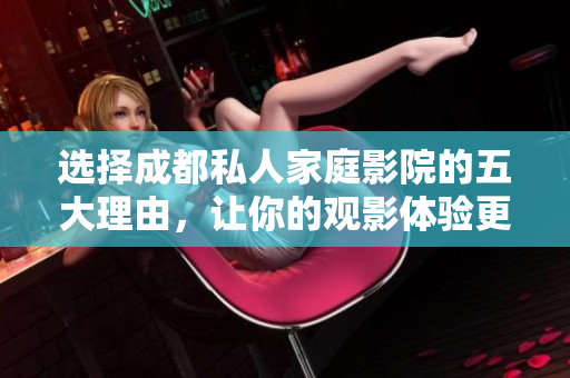 选择成都私人家庭影院的五大理由，让你的观影体验更精彩