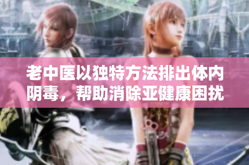 老中医以独特方法排出体内阴毒，帮助消除亚健康困扰