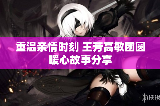 重温亲情时刻 王芳高敏团圆暖心故事分享